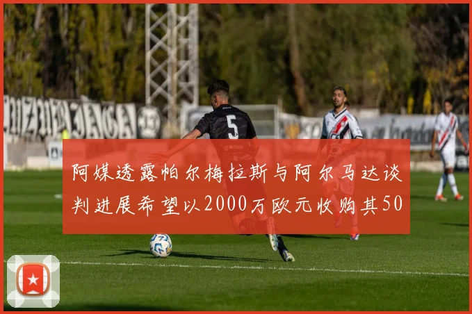 阿媒透露帕尔梅拉斯与阿尔马达谈判进展希望以2000万欧元收购其50所有权