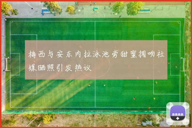 梅西与安东内拉泳池旁甜蜜拥吻社媒晒照引发热议