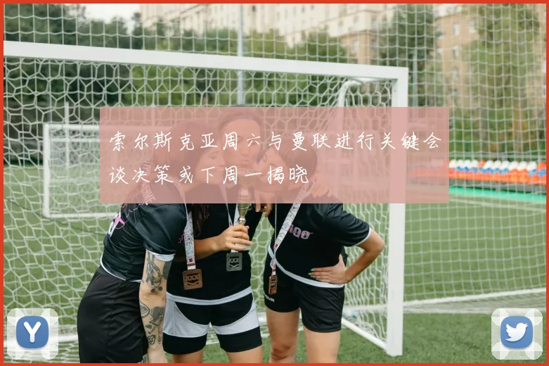 索尔斯克亚周六与曼联进行关键会谈决策或下周一揭晓