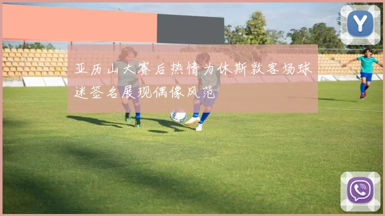 亚历山大赛后热情为休斯敦客场球迷签名展现偶像风范