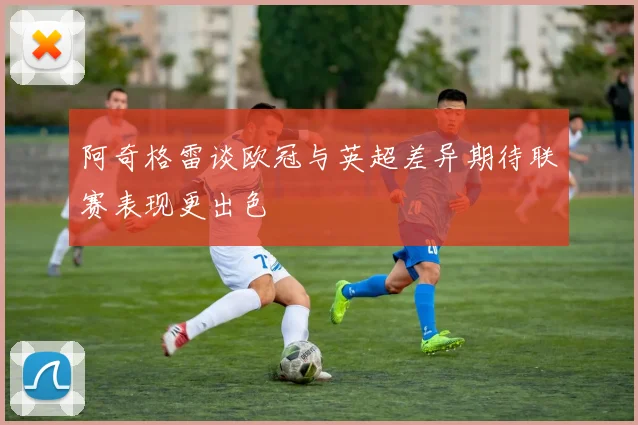 阿奇格雷谈欧冠与英超差异期待联赛表现更出色